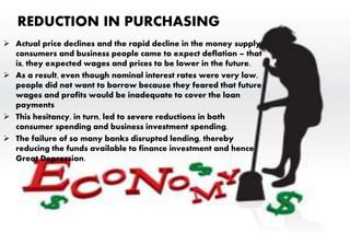 REDUCTION IN PURCHASING
 Actual price declines and the rapid decline in the money supply,
consumers and business people came to expect deflation – that
is, they expected wages and prices to be lower in the future.
 As a result, even though nominal interest rates were very low,
people did not want to borrow because they feared that future
wages and profits would be inadequate to cover the loan
payments
 This hesitancy, in turn, led to severe reductions in both
consumer spending and business investment spending.
 The failure of so many banks disrupted lending, thereby
reducing the funds available to finance investment and hence
Great Depression.
 