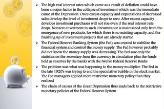  The high real interest rates which came as a result of deflation could have
been a major factor in the collapse of investment which was the immediate
cause of the Depression. Once excess capacity and expectations of decreased
sales develop the level of investment drops to zero. After excess capacity
develops investment purchases will not rise even if the real interest rate
drops. Nonzero investment in such circumstance is maintained only from the
emergence of new products, for which there is no existing capacity, and the
finishing up of investment projects that are already started
 The Federal Reserve Banking System (the Fed) was created to stabilize the
financial system and control the money supply. The Fed however probably
did not know the money supply was decreasing. The Fed saw only the
statistics on the monetary base, the currency in circulation plus the funds
held as reserves by the banks with the twelve Federal Reserve Banks
 The problem was what was happening to the money multiplier. The Fed in
the late 1920's was trying to end the speculative bubble in the stock market.
The Fed managers applied more restrictive monetary policy than they
realized
 The chain of causes of the Great Depression thus leads back to the restrictive
monetary policies of the Federal Reserve System
 