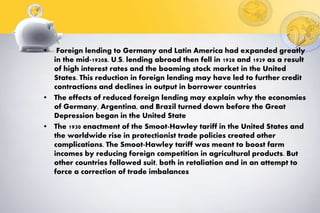 • Foreign lending to Germany and Latin America had expanded greatly
in the mid-1920s. U.S. lending abroad then fell in 1928 and 1929 as a result
of high interest rates and the booming stock market in the United
States. This reduction in foreign lending may have led to further credit
contractions and declines in output in borrower countries
• The effects of reduced foreign lending may explain why the economies
of Germany, Argentina, and Brazil turned down before the Great
Depression began in the United State
• The 1930 enactment of the Smoot-Hawley tariff in the United States and
the worldwide rise in protectionist trade policies created other
complications. The Smoot-Hawley tariff was meant to boost farm
incomes by reducing foreign competition in agricultural products. But
other countries followed suit, both in retaliation and in an attempt to
force a correction of trade imbalances
 
