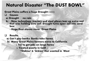 Natural Disaster “The DUST BOWL”
Great Plains suffers a huge Drought (1931)
 Causes:
a) Drought . . .no rain
b) - New technology, tractors and steel plows tear-up extra sod
that was holding onto soil, drought turns open soil into sand
box
- Huge Dust storms cover ‘Great Plains
 Results
a) Can’t pay banks- Banks take Farms
b) Many Great Plains farmers move to California,
1. Try to get jobs on large farms
2. Treated poorly in Calif. -
*‘Oakies’ & ‘Arkies’-Not wanted in West
 