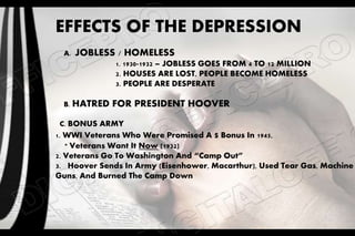 EFFECTS OF THE DEPRESSION
A. JOBLESS / HOMELESS
1. 1930-1932 – JOBLESS GOES FROM 4 TO 12 MILLION
2. HOUSES ARE LOST, PEOPLE BECOME HOMELESS
3. PEOPLE ARE DESPERATE
B. HATRED FOR PRESIDENT HOOVER
C. BONUS ARMY
1. WWI Veterans Who Were Promised A $ Bonus In 1945,
* Veterans Want It Now (1932)
2. Veterans Go To Washington And “Camp Out”
3. Hoover Sends In Army (Eisenhower, Macarthur), Used Tear Gas, Machine
Guns, And Burned The Camp Down
 