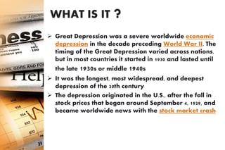WHAT IS IT ?
 Great Depression was a severe worldwide economic
depression in the decade preceding World War II. The
timing of the Great Depression varied across nations,
but in most countries it started in 1930 and lasted until
the late 1930s or middle 1940s
 It was the longest, most widespread, and deepest
depression of the 20th century
 The depression originated in the U.S., after the fall in
stock prices that began around September 4, 1929, and
became worldwide news with the stock market crash
 of October 29, 1929
 