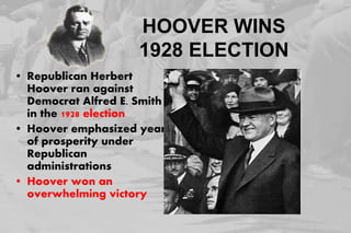 HOOVER WINS
1928 ELECTION
• Republican Herbert
Hoover ran against
Democrat Alfred E. Smith
in the 1928 election
• Hoover emphasized years
of prosperity under
Republican
administrations
• Hoover won an
overwhelming victory
 
