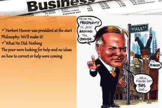 Herbert Hoover was president at the start
Philosophy: We’ll make it!
What He Did: Nothing
The poor were looking for help and no ideas
on how to correct or help were coming
 