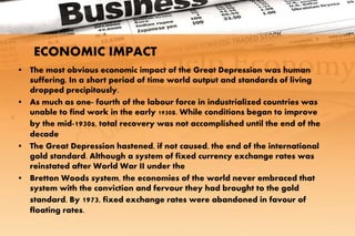 • The most obvious economic impact of the Great Depression was human
suffering. In a short period of time world output and standards of living
dropped precipitously.
• As much as one- fourth of the labour force in industrialized countries was
unable to find work in the early 1930s. While conditions began to improve
by the mid-1930s, total recovery was not accomplished until the end of the
decade
• The Great Depression hastened, if not caused, the end of the international
gold standard. Although a system of fixed currency exchange rates was
reinstated after World War II under the
• Bretton Woods system, the economies of the world never embraced that
system with the conviction and fervour they had brought to the gold
standard. By 1973, fixed exchange rates were abandoned in favour of
floating rates.
ECONOMIC IMPACT
 