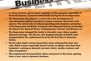 In many countries, government regulation of the economy, especially of
financial markets, increased substantially during the Great Depression.
 The Depression also played a crucial role in the development of
macroeconomic policies intended to temper economic downturns and
upturns. The central role of reduced spending and monetary contraction
in the Depression led British economist John Maynard Keynes to develop
the ideas in his General Theory of Employment, Interest, and Money(1936).
 The Depression changed the family in dramatic ways. Many couples
delayed marriage - the divorce rate dropped sharply and birth rates
dropped below the replacement level for the first time in American
history
 On the other hand, women found their status enhanced by their new
roles. Black women especially found it easier to obtain work than their
husbands, working as domestic servants, clerks, textiles workers and
other occupations.
 This employment increased their status and power in the home, gaining
them a new voice in domestic decisions.
 
