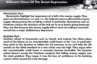 Monetarists View
Monetarists highlight the importance of a fall in the money supply. They
point out that between 1929 and 1932, the Federal reserve allowed the money
supply (Measured by M2) to fall by a third. In particular, Monetarists such as
Friedman criticise the decisions of the Fed not to save banks going bankrupt.
They say that because the money supply fell so much an ordinary recession
turned into a major deflationary depression.
Austrian View
Austrian school of Economists such as Hayek and Ludwig Von Mises place
much of the blame on an unsustainable credit boom in the 1920s. In particular,
they point to the decision to inflate the US economy to try and help the UK
remain on the Gold standard at a rate which was too high. They argue after
this unsustainable credit boom a recession became inevitable. The Austrian
school doesn't accept the Friedman analysis that falling money supply was
the main problem. They argue it was the loss of confidence in the banking
system which caused the most damage.
Different Views Of The Great Depression
 