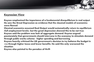 Keynesian View
Keynes emphasised the importance of a fundamental disequilibrium in real output.
He saw the Great Depression as evidence that the classical models of economics
were flawed.
Classical economics assumed Real Output would automatically return to equilibrium
(full employment levels); but the great depression showed this to be not true.
Keynes said the problem was lack of aggregate demand. Keynes argued
passionately that governments should intervene in the economy to stimulate demand
through public works scheme - higher spending and borrowing.
Keynes heavily criticised the UK government's decision to try balance the budget in
1930 through higher taxes and lower benefits. He said this only worsened the
situation.
Keynes also pointed to the paradox of thrift
 