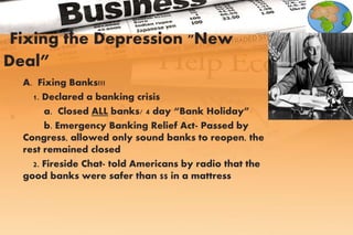 A. Fixing Banks!!!
1. Declared a banking crisis
a. Closed ALL banks/ 4 day “Bank Holiday”
b. Emergency Banking Relief Act- Passed by
Congress, allowed only sound banks to reopen, the
rest remained closed
2. Fireside Chat- told Americans by radio that the
good banks were safer than $$ in a mattress
Fixing the Depression "New
Deal”
 
