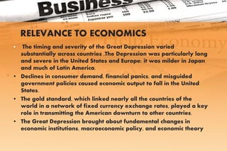 RELEVANCE TO ECONOMICS
• The timing and severity of the Great Depression varied
substantially across countries .The Depression was particularly long
and severe in the United States and Europe; it was milder in Japan
and much of Latin America.
• Declines in consumer demand, financial panics, and misguided
government policies caused economic output to fall in the United
States.
• The gold standard, which linked nearly all the countries of the
world in a network of fixed currency exchange rates, played a key
role in transmitting the American downturn to other countries.
• The Great Depression brought about fundamental changes in
economic institutions, macroeconomic policy, and economic theory
 