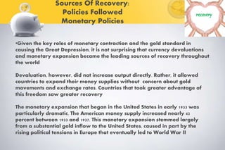 Sources Of Recovery:
Policies Followed
Monetary Policies
recovery
•Given the key roles of monetary contraction and the gold standard in
causing the Great Depression, it is not surprising that currency devaluations
and monetary expansion became the leading sources of recovery throughout
the world
Devaluation, however, did not increase output directly. Rather, it allowed
countries to expand their money supplies without concern about gold
movements and exchange rates. Countries that took greater advantage of
this freedom saw greater recovery
The monetary expansion that began in the United States in early 1933 was
particularly dramatic. The American money supply increased nearly 42
percent between 1933 and 1937. This monetary expansion stemmed largely
from a substantial gold inflow to the United States, caused in part by the
rising political tensions in Europe that eventually led to World War II
 