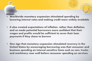 • Worldwide monetary expansion stimulated spending by
lowering interest rates and making credit more widely available
• It also created expectations of inflation, rather than deflation,
and so made potential borrowers more confident that their
wages and profits would be sufficient to cover their loan
payments if they chose to borrow
• One sign that monetary expansion stimulated recovery in the
United States by encouraging borrowing was that consumer and
business spending on interest-sensitive items such as cars, trucks,
and machinery rose well before consumer spending on services.
 