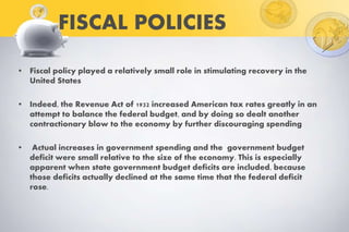 FISCAL POLICIES
• Fiscal policy played a relatively small role in stimulating recovery in the
United States
• Indeed, the Revenue Act of 1932 increased American tax rates greatly in an
attempt to balance the federal budget, and by doing so dealt another
contractionary blow to the economy by further discouraging spending
• Actual increases in government spending and the government budget
deficit were small relative to the size of the economy. This is especially
apparent when state government budget deficits are included, because
those deficits actually declined at the same time that the federal deficit
rose.
 