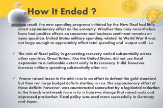 How It Ended ?
 As a result, the new spending programs initiated by the New Deal had little
direct expansionary effect on the economy. Whether they may nevertheless
have had positive effects on consumer and business sentiment remains an
open question. United States military spending related to World War II was
not large enough to appreciably affect total spending and output until 1941
 The role of fiscal policy in generating recovery varied substantially across
other countries. Great Britain, like the United States, did not use fiscal
expansion to a noticeable extent early in its recovery. It did, however,
increase military spending substantially after 1937.
 France raised taxes in the mid-1930s in an effort to defend the gold standard,
but then ran large budget deficits starting in 1936. The expansionary effect of
these deficits, however, was counteracted somewhat by a legislated reduction
in the French workweek from 46 to 40 hours—a change that raised costs and
depressed production. Fiscal policy was used more successfully in Germany
and Japan.
 