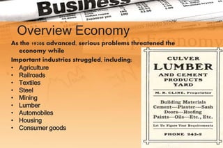 Overview Economy
As the 1920s advanced, serious problems threatened the
economy while
Important industries struggled, including:
• Agriculture
• Railroads
• Textiles
• Steel
• Mining
• Lumber
• Automobiles
• Housing
• Consumer goods
 