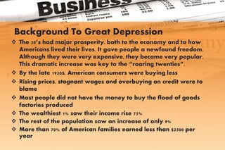 Background To Great Depression
 The 20’s had major prosperity, both to the economy and to how
Americans lived their lives. It gave people a newfound freedom.
Although they were very expensive, they became very popular.
This dramatic increase was key to the “roaring twenties”.
 By the late 1920s, American consumers were buying less
 Rising prices, stagnant wages and overbuying on credit were to
blame
 Most people did not have the money to buy the flood of goods
factories produced
 The wealthiest 1% saw their income rise 75%
 The rest of the population saw an increase of only 9%
 More than 70% of American families earned less than $2500 per
year
 