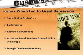 Factors Which Led To Great Depression
 Stock Market Crash of 1929
 Bank Failures
 Reduction in Purchasing
 Across the Board American Economic Policy
with Europe
 Drought Conditions(Dust Bowl)
 