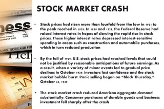 STOCK MARKET CRASH
 of October 29, 1929
• Stock prices had risen more than fourfold from the low in 1921 to
the peak reached in 1929. In 1928 and 1929, the Federal Reserve had
raised interest rates in hopes of slowing the rapid rise in stock
prices. These higher interest rates depressed interest-sensitive
spending in areas such as construction and automobile purchases,
which in turn reduced production
• By the fall of 1929, U.S. stock prices had reached levels that could
not be justified by reasonable anticipations of future earnings. As
a result, when a variety of minor events led to gradual price
declines in October 1929, investors lost confidence and the stock
market bubble burst. Panic selling began on “Black Thursday,”
October 24, 1929
• The stock market crash reduced American aggregate demand
substantially. Consumer purchases of durable goods and business
investment fell sharply after the crash
 