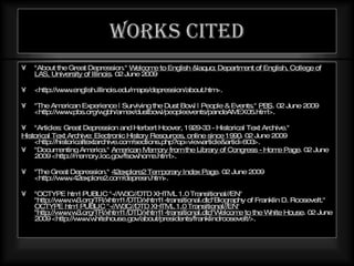 Works cited "About the Great Depression."  Welcome to English &laquo; Department of English, College of LAS, University of Illinois . 02 June 2009  <http://www.english.illinois.edu/maps/depression/about.htm>.  "The American Experience | Surviving the Dust Bowl | People & Events."  PBS . 02 June 2009 <http://www.pbs.org/wgbh/amex/dustbowl/peopleevents/pandeAMEX05.html>.  "Articles: Great Depression and Herbert Hoover, 1929-33 - Historical Text Archive."  Historical Text Archive: Electronic History Resources, online since 1990 . 02 June 2009 <http://historicaltextarchive.com/sections.php?op=viewarticle&artid=603>.  "Documenting America."  American Memory from the Library of Congress - Home Page . 02 June 2009 <http://memory.loc.gov/fsowhome.html>.  "The Great Depression."  42explore2 Temporary Index Page . 02 June 2009 <http://www.42explore2.com/depresn.htm>.  "OCTYPE html PUBLIC "-//W3C//DTD XHTML 1.0 Transitional//EN" "http://www.w3.org/TR/xhtml1/DTD/xhtml1-transitional.dtd"Biography of Franklin D. Roosevelt."  OCTYPE html PUBLIC "-//W3C//DTD XHTML 1.0 Transitional//EN" "http://www.w3.org/TR/xhtml1/DTD/xhtml1-transitional.dtd"Welcome to the White House . 02 June 2009 <http://www.whitehouse.gov/about/presidents/franklindroosevelt/>.  