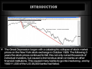 Introduction The Great Depression began with a catastrophic collapse of stock market prices on the New York stock exchange in October 1929. The following 3 years the stock prices continued to fall; this not only ruined thousands of individual investors, but caused a tremendous strain on banks an other financial institutions. This caused many banks to go into insolvency, and by 1933 11,000 of the U.S 25,000 banks had failed. 