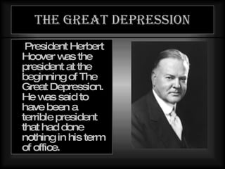 The great depression President Herbert Hoover was the president at the beginning of The Great Depression. He was said to have been a terrible president that had done nothing in his term of office. 