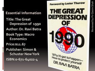 ReviewedbyPirQasimShah
Title:The Great
Depression of 1990
Author: Dr. Ravi Batra
BookType: Macro
Economics
Price:$11.67
Publisher: Simon &
Schuster NewYork
ISBN:0-671-64022-4
 