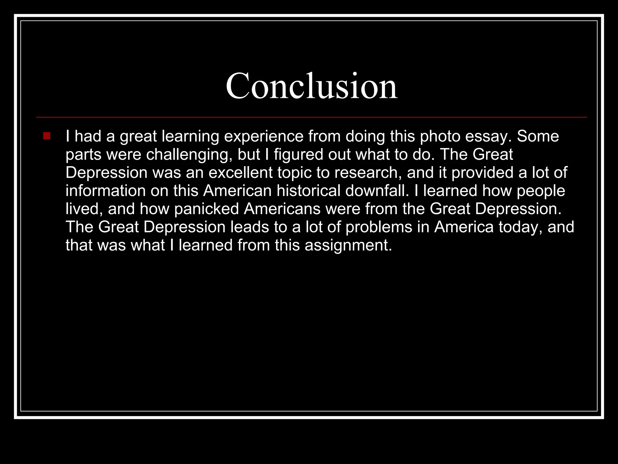 Conclusion I had a great learning experience from doing this photo essay. Some parts were challenging, but I figured out what to do. The Great Depression was an excellent topic to research, and it provided a lot of information on this American historical downfall. I learned how people lived, and how panicked Americans were from the Great Depression. The Great Depression leads to a lot of problems in America today, and that was what I learned from this assignment.  