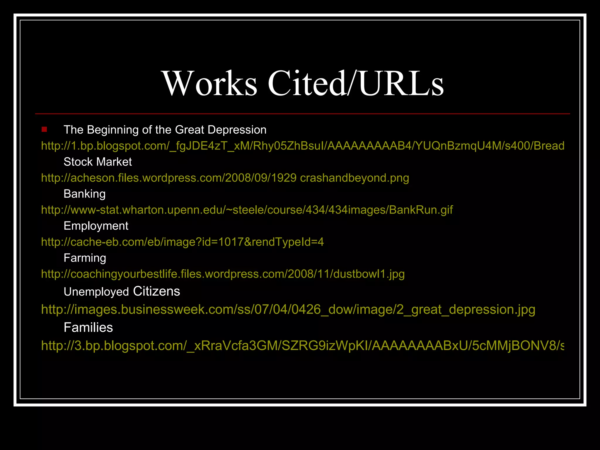Works Cited/URLs The Beginning of the Great Depression http://1.bp.blogspot.com/_fgJDE4zT_xM/Rhy05ZhBsuI/AAAAAAAAAB4/YUQnBzmqU4M/s400/Breadline+in+New+York+City+During+the+Great+Depression.gif Stock Market http://acheson.files.wordpress.com/2008/09/1929 crashandbeyond.png Banking http://www-stat.wharton.upenn.edu/~steele/course/434/434images/BankRun.gif Employment http://cache-eb.com/eb/image?id=1017&rendTypeId=4 Farming http://coachingyourbestlife.files.wordpress.com/2008/11/dustbowl1.jpg Unemployed  Citizens http://images.businessweek.com/ss/07/04/0426_dow/image/2_great_depression.jpg Families http://3.bp.blogspot.com/_xRraVcfa3GM/SZRG9izWpKI/AAAAAAAABxU/5cMMjBONV8/s400/2008-07-15_2.gif 
