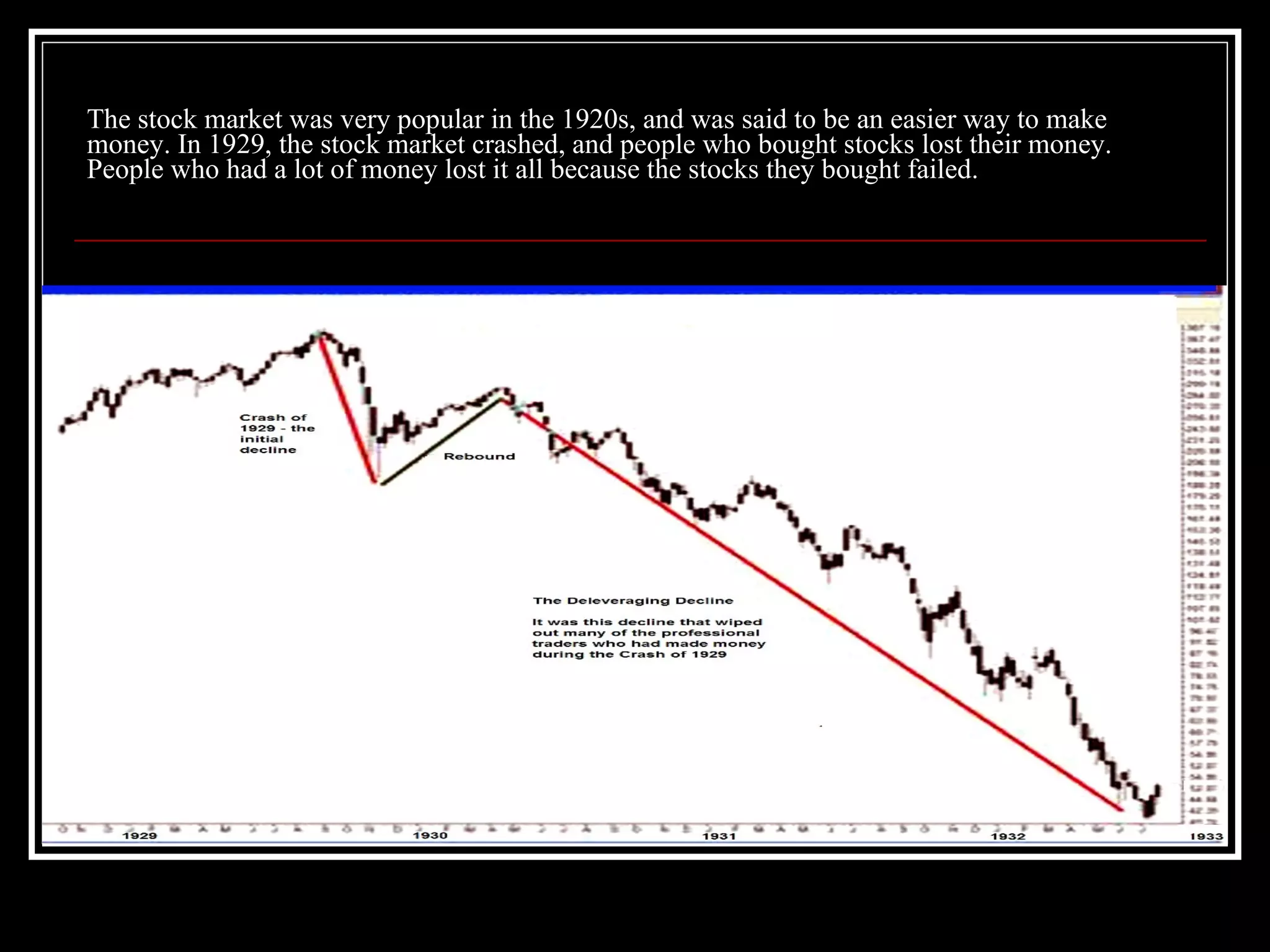 The stock market was very popular in the 1920s, and was said to be an easier way to make money. In 1929, the stock market crashed, and people who bought stocks lost their money. People who had a lot of money lost it all because the stocks they bought failed. 