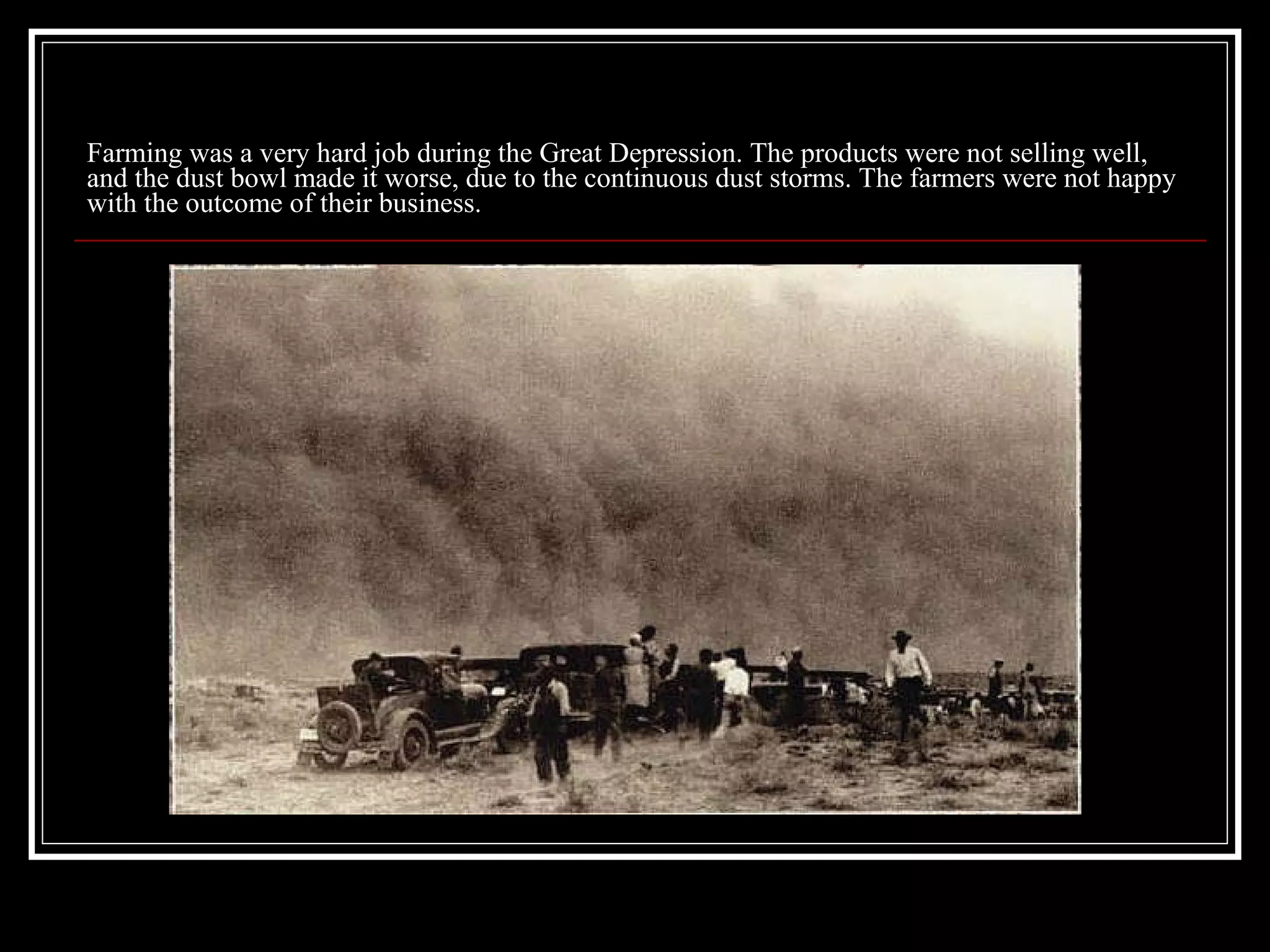 Farming was a very hard job during the Great Depression. The products were not selling well, and the dust bowl made it worse, due to the continuous dust storms. The farmers were not happy with the outcome of their business. 