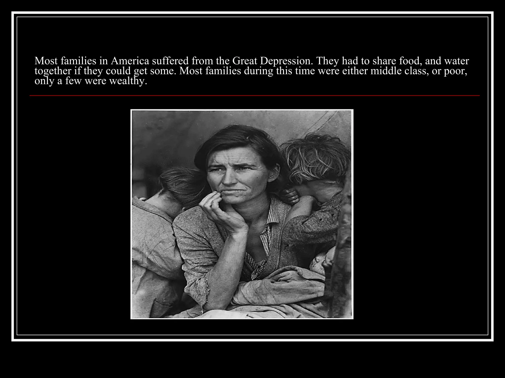 Most families in America suffered from the Great Depression. They had to share food, and water together if they could get some. Most families during this time were either middle class, or poor, only a few were wealthy. 
