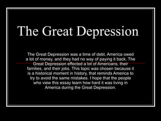 The Great Depression The Great Depression was a time of debt. America owed a lot of money, and they had no way of paying it back. The Great Depression effected a lot of Americans, their families, and their jobs. This topic was chosen because it is a historical moment in history, that reminds America to try to avoid the same mistakes. I hope that the people who view this essay learn how hard it was living in America during the Great Depression. 