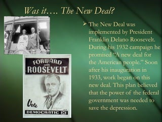 Was it…. The New Deal? The New Deal was implemented by President Franklin Delano Roosevelt. During his 1932 campaign he promised “A new deal for the American people.” Soon after his inauguration in 1933, work began on this new deal. This plan believed that the power of the federal government was needed to save the depression. 