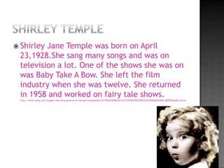  ShirleyJane Temple was born on April
 23,1928.She sang many songs and was on
 television a lot. One of the shows she was on
 was Baby Take A Bow. She left the film
 industry when she was twelve. She returned
 in 1958 and worked on fairy tale shows.
 http://www.bing.com/images/search?q=photos+of+shirley+temple&id=CE199DAFD9BA4A13A37295B07BFE9BFDC643FB68&FORM=IQFRBA&adlt=strict
 