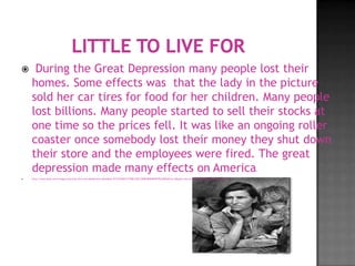     During the Great Depression many people lost their
    homes. Some effects was that the lady in the picture
    sold her car tires for food for her children. Many people
    lost billions. Many people started to sell their stocks at
    one time so the prices fell. It was like an ongoing roller
    coaster once somebody lost their money they shut down
    their store and the employees were fired. The great
    depression made many effects on America                                                                                                                      .
   http://www.bing.com/images/search?q=the+new+deal&view=detail&id=3C27325DD173785C52EC10DBC8EB49FD97D22BE4&first=0&qpvt=the+new+deal&FORM=IDFRIR&adlt=strict
 