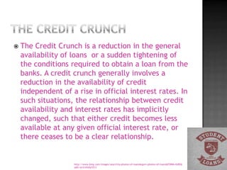    The Credit Crunch is a reduction in the general
    availability of loans or a sudden tightening of
    the conditions required to obtain a loan from the
    banks. A credit crunch generally involves a
    reduction in the availability of credit
    independent of a rise in official interest rates. In
    such situations, the relationship between credit
    availability and interest rates has implicitly
    changed, such that either credit becomes less
    available at any given official interest rate, or
    there ceases to be a clear relationship.


                    http://www.bing.com/images/search?q=photos+of+loans&qpvt=photos+of+loans&FORM=IGRE&
                    adlt=strict#x0y1013
 