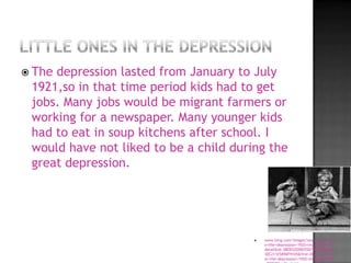  Thedepression lasted from January to July
 1921,so in that time period kids had to get
 jobs. Many jobs would be migrant farmers or
 working for a newspaper. Many younger kids
 had to eat in soup kitchens after school. I
 would have not liked to be a child during the
 great depression.




                                           www.bing.com/images/search?q=kids+i
                                            n+the+depression+1920+images&view=
                                            detail&id=38EB52EDB055D7B225B8A654
                                            30C211E589DF9105&first=0&qpvt=kids+
                                            in+the+depression+1920+images&FORM
 