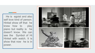 He is egoist and also
self love kind of person.
Hinkel show off that he
knew how to play
piano but reality is he
doesn't know. We can
see the Symbol of Hi
Hinkel with watch. It is
show that now he is in
power.
 