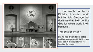 He wants to be a
Dictator of whole world
but he told Garbage that
don't say that I will be like
God for whole world it will
because ..
“I'll afraid of myself “
But he has dream to be at top
and became powerful. Which we
can see in these pictures. He
has lust for power.
 