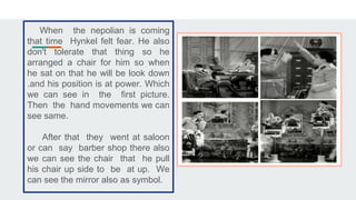 When the nepolian is coming
that time Hynkel felt fear. He also
don't tolerate that thing so he
arranged a chair for him so when
he sat on that he will be look down
.and his position is at power. Which
we can see in the first picture.
Then the hand movements we can
see same.
After that they went at saloon
or can say barber shop there also
we can see the chair that he pull
his chair up side to be at up. We
can see the mirror also as symbol.
 