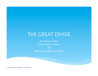 THE	
  GREAT	
  DIVIDE	
  
Are	
  seniors	
  online?	
  	
  
If	
  not,	
  does	
  it	
  matter?	
  
OR	
  
How	
  do	
  you	
  deal	
  with	
  that?	
  
FILM260	
  FLIPBOOK	
  PROJECT	
  –	
  A.K.	
  MOFFATT	
   1	
  
 