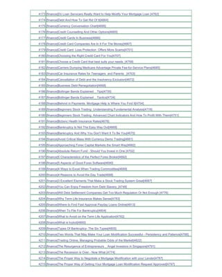 4173 [finance]Do Loan Servicers Really Want to Help Modify Your Mortgage Loan [4762]
4174 [finance]Debt And How To Get Rid Of It[4664]
4175 [finance]Currency Conversation Chart[4695]
4176 [finance]Credit Counselling And Other Options[4665]
4177 [finance]Credit Cards In Business[4666]
4178 [finance]Credit Card Companies Are In It For The Money[4667]
4179 [finance]Credit Card Loss Protection Offers More Scams[4701]
4180 [finance]Choosing the Right Credit Card For You[4707]
4181 [finance]Choose a Credit Card that best suits your needs_[4759]
4182 [finance]Carriers Dumping Medicare Advantage Private Fee-for-Service Plans[4685]
4183 [finance]Car Insurance Rates for Teenagers and Parents _[4703]
4184 [finance]Cancellation of Debt and the Insolvency Exclusion[4672]
4185 [finance]Business Debt Renegotiation[4668]
4186 [finance]Bollinger Bands Explained _ Tips[4735]
4187 [finance]Bollinger Bands Explained _ Tactics[4734]
4188 [finance]Behind in Payments Mortgage Help is Where You Find It[4704]
4189 [finance]Beginners Stock Trading Understanding Fundamental Analysis[4716]
4190 [finance]Beginners Stock Trading Advanced Chart Indicators And How To Profit With Them[4751]
4191 [finance]Bcbsnc Health Insurance Rates[4676]
4192 [finance]Bankruptcy Is Not The Easy Way Out[4669]
4193 [finance]Bankruptcy And Why You Don't Want It To Be You[4670]
4194 [finance]Avoid Critical Mass With Currency Demo Trading[4681]
4195 [finance]Approaching Forex Capital Markets the Smart Way[4682]
4196 [finance]Absolute Return Fund - Should You Invest in One [4702]
4197 [finance]5 Characteristics of the Perfect Forex Broker[4692]
4198 [finance]5 Aspects of Good Forex Software[4690]
4199 [finance]4 Ways to Excel When Trading Commodities[4689]
4200 [finance]4 Reasons to Avoid the Day Trade[4688]
4201 [finance]3 Excellent Elements That Make a Stock Trading System Great[4687]
4202 [finance]You Can Enjoy Freedom from Debt Slavery_[4748]
4203 [finance]Will Debt Settlement Companies Get Too Much Regulation Or Not Enough [4776]
4204 [finance]Why Term Life Insurance Makes Sense[4783]
4205 [finance]Where to Find Fast Approval Payday Loans Online[4813]
4206 [finance]When To File For Bankruptcy[4804]
4207 [finance]What to Avoid on the Term Life Application[4782]
4208 [finance]What is Ivybot[4800]
4209 [finance]Types Of Bankruptcy- The Six Types[4805]
4210 [finance]Two Words That May Make Your Loan Modification Successful - Persistency and Patience[4788]
4211 [finance]Trading Online; Managing Probable Odds of the Market[4822]
4212 [finance]The Resurgence of Entrepreneurs _ Angel Investors in Singapore[4791]
4213 [finance]The Recession is Over - Now What [4774]
4214 [finance]The Proper Way to Negotiate a Mortgage Modification with your Lender[4787]
4215 [finance]The Proper Way of Getting Your Mortgage Loan Modification Request Approved[4797]
 