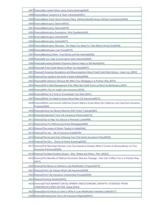 4387 [finance]Be Careful When Using Online Banking[4928]
4388 [finance]Basic Questions to Start a Business[4891]
4389 [finance]Basic Facts About Pension Plans Defined Benefit Versus Defined Contribution[4959]
4390 [finance]Bankruptcy Options[4933]
4391 [finance]Bankruptcy Options[4876]
4392 [finance]Bankruptcy Exemptions Who Qualifies[4934]
4393 [finance]Bankruptcy Claims[4935]
4394 [finance]Bankruptcy Claims[4877]
4395 [finance]Bankruptcy Attorneys The Steps You Need To Take Before Hiring One[4936]
4396 [finance]Bankrkuptcy Law Firms[4875]
4397 [finance]Banking Online Your Money and the Internet[4926]
4398 [finance]All you need to know about stock warrants[4925]
4399 [finance]Accepting Multiple Payment Options Helps to Sell More[4924]
4400 [finance]A Free Credit Report Is What You Need[4907]
4401 [finance]3 Amazing Revelations and Misconceptions About Credit Card Debt Advice - Listen Up_[4904]
4402 [finance]Your guide to the world of stock trading[4886]
4403 [finance]Will Obama's Stimulus Bill Affect Your Mortgage in a Positive Way [4974]
4404 [finance]Will a Debt Management Plan Affect My Credit Score as Much as Bankruptcy [4997]
4405 [finance]Why Pay for health care Insurance [5035]
4406 [finance]When Is It Time to Consolidate Your Debt [5057]
4407 [finance]What You Need to Know About New Car Insurance[5027]
4408 [finance]What Low Income California Drivers Need to Know About the California Low Cost Auto Insurance
     Program[4994]
4409 [finance]Unlock the Money Machine With Online Trading[4983]
4410 [finance]Understand Term Life Insurance Premiums[5010]
4411 [finance]Tips to Help You Secure a Personal Loan[4988]
4412 [finance]Tips For Refinancing Home Mortgages[4995]
4413 [finance]The scope of Online Trading in India[5048]
4414 [finance]The rise _ fall of Insurance India[5039]
4415 [finance]The Ins and Outs of Buying Your First Home Insurance Policy[5026]
4416 [finance]The Do's _ Dont's of Online Investing[5000]
4417 [finance]The Best Kept Secrets in the Car Insurance Industry When it Comes to Saving Money on Your
     Insurance Premiums[5028]
4418 [finance]The Best Dividend Stocks - Why Where and When - Part 1[5022]
4419 [finance]The Benefits of Obama's Economic Stimulus Package - How Can It Affect You in a Positive Way
     [4971]
4420 [finance]The Basics of Obama's Loan Modification Program[4972]
4421 [finance]Term Life Versus Whole Life Insurance[5008]
4422 [finance]Term Life Insurance Underwriting Process[5009]
4423 [finance]Tanning Solution[5043]
4424 [finance]STOCK MARKET DEVELOPMENT AND ECONOMIC GROWTH EVIDENCE FROM
     UNDERDEVELOPED NATION Nepal [5044]
4425 [finance]Sound Advice on How to Write A Loan Modification Hardship Letter[5017]
4426 [finance]Smoking And Term Life Insurance Eligibility[5007]
 