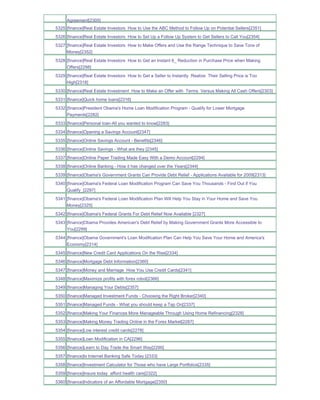 Agreement[2305]
5325 [finance]Real Estate Investors How to Use the ABC Method to Follow Up on Potential Sellers[2351]
5326 [finance]Real Estate Investors How to Set Up a Follow Up System to Get Sellers to Call You[2354]
5327 [finance]Real Estate Investors How to Make Offers and Use the Range Technique to Save Tons of
     Money[2352]
5328 [finance]Real Estate Investors How to Get an Instant 6_ Reduction in Purchase Price when Making
     Offers[2298]
5329 [finance]Real Estate Investors How to Get a Seller to Instantly Realize Their Selling Price is Too
     High[2318]
5330 [finance]Real Estate Investment How to Make an Offer with Terms Versus Making All Cash Offers[2303]
5331 [finance]Quick home loans[2316]
5332 [finance]President Obama's Home Loan Modification Program - Qualify for Lower Mortgage
     Payments[2282]
5333 [finance]Personal loan-All you wanted to know[2283]
5334 [finance]Opening a Savings Account[2347]
5335 [finance]Online Savings Account - Benefits[2346]
5336 [finance]Online Savings - What are they [2345]
5337 [finance]Online Paper Trading Made Easy With a Demo Account[2294]
5338 [finance]Online Banking - How it has changed over the Years[2344]
5339 [finance]Obama's Government Grants Can Provide Debt Relief - Applications Available for 2009[2313]
5340 [finance]Obama's Federal Loan Modification Program Can Save You Thousands - Find Out if You
     Qualify_[2297]
5341 [finance]Obama's Federal Loan Modification Plan Will Help You Stay in Your Home and Save You
     Money[2325]
5342 [finance]Obama's Federal Grants For Debt Relief Now Available [2327]
5343 [finance]Obama Provides American's Debt Relief by Making Government Grants More Accessible to
     You[2299]
5344 [finance]Obama Government's Loan Modification Plan Can Help You Save Your Home and America's
     Economy[2314]
5345 [finance]New Credit Card Applications On the Rise[2334]
5346 [finance]Mortgage Debt Information[2360]
5347 [finance]Money and Marriage How You Use Credit Cards[2341]
5348 [finance]Maximize profits with forex robot[2366]
5349 [finance]Managing Your Debts[2357]
5350 [finance]Managed Investment Funds - Choosing the Right Broker[2340]
5351 [finance]Managed Funds - What you should keep a Tap On[2337]
5352 [finance]Making Your Finances More Manageable Through Using Home Refinancing[2328]
5353 [finance]Making Money Trading Online in the Forex Market[2287]
5354 [finance]Low interest credit cards[2278]
5355 [finance]Loan Modification in CA[2296]
5356 [finance]Learn to Day Trade the Smart Way[2290]
5357 [finance]Is Internet Banking Safe Today [2333]
5358 [finance]Investment Calculator for Those who have Large Portfolios[2335]
5359 [finance]Insure today afford health care[2322]
5360 [finance]Indicators of an Affordable Mortgage[2350]
 