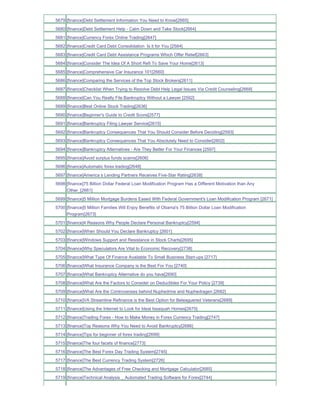 5679 [finance]Debt Settlement Information You Need to Know[2665]
5680 [finance]Debt Settlement Help - Calm Down and Take Stock[2664]
5681 [finance]Currency Forex Online Trading[2647]
5682 [finance]Credit Card Debt Consolidation Is it for You [2584]
5683 [finance]Credit Card Debt Assistance Programs Which Offer Relief[2663]
5684 [finance]Consider The Idea Of A Short Refi To Save Your Home[2613]
5685 [finance]Comprehensive Car Insurance 101[2660]
5686 [finance]Comparing the Services of the Top Stock Brokers[2611]
5687 [finance]Checklist When Trying to Resolve Debt Help Legal Issues Via Credit Counseling[2668]
5688 [finance]Can You Really File Bankruptcy Without a Lawyer [2592]
5689 [finance]Best Online Stock Trading[2636]
5690 [finance]Beginner's Guide to Credit Score[2577]
5691 [finance]Bankruptcy Filing Lawyer Service[2615]
5692 [finance]Bankruptcy Consequences That You Should Consider Before Deciding[2593]
5693 [finance]Bankruptcy Consequences That You Absolutely Need to Consider[2602]
5694 [finance]Bankruptcy Alternatives - Are They Better For Your Finances [2597]
5695 [finance]Avoid surplus funds scams[2606]
5696 [finance]Automatic forex trading[2648]
5697 [finance]America s Lending Partners Receives Five-Star Rating[2638]
5698 [finance]75 Billion Dollar Federal Loan Modification Program Has a Different Motivation than Any
     Other_[2661]
5699 [finance]5 Million Mortgage Burdens Eased With Federal Government's Loan Modification Program [2671]
5700 [finance]5 Million Families Will Enjoy Benefits of Obama's 75 Billion Dollar Loan Modification
     Program[2673]
5701 [finance]4 Reasons Why People Declare Personal Bankruptcy[2594]
5702 [finance]When Should You Declare Bankruptcy [2601]
5703 [finance]Windows Support and Resistance in Stock Charts[2695]
5704 [finance]Why Speculators Are Vital to Economic Recovery[2738]
5705 [finance]What Type Of Finance Available To Small Business Start-ups [2717]
5706 [finance]What Insurance Company is the Best For You [2740]
5707 [finance]What Bankruptcy Alternative do you have[2690]
5708 [finance]What Are the Factors to Consider on Deductibles For Your Policy [2739]
5709 [finance]What Are the Controversies behind Nuphedrine and Nuphedragen [2682]
5710 [finance]VA Streamline Refinance is the Best Option for Beleaguered Veterans[2689]
5711 [finance]Using the Internet to Look for Ideal Issaquah Homes[2675]
5712 [finance]Trading Forex - How to Make Money in Forex Currency Trading[2747]
5713 [finance]Top Reasons Why You Need to Avoid Bankruptcy[2686]
5714 [finance]Tips for beginner of forex trading[2699]
5715 [finance]The four facets of finance[2773]
5716 [finance]The Best Forex Day Trading System[2745]
5717 [finance]The Best Currency Trading System[2726]
5718 [finance]The Advantages of Free Checking and Mortgage Calculator[2685]
5719 [finance]Technical Analysis _ Automated Trading Software for Forex[2744]
 