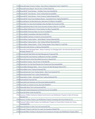 5760 [finance]Foreign Currency Trading - How to Be an Independent Forex Trader[2751]
5761 [finance]Finance Report- Tips On How To Write One[2733]
5762 [finance]FAP Turbo Reviews - The Best Forex Auto Robot[2678]
5763 [finance]FAP Turbo Review - Forex Trading Robot Scam[2680]
5764 [finance]FAP Turbo Review - Forex Currency Trading System[2750]
5765 [finance]FAP Turbo Forex Software Review - Automated Forex Trading Robot[2761]
5766 [finance]Explore the Best Bankruptcy Alternative First Before Filing[2687]
5767 [finance]Do You Have the Knowledge to Buy the Right Life Insurance [2706]
5768 [finance]Deciding Which of the Home Insurance Quotes is Best For You[2766]
5769 [finance]Debt Settlement Is A Good Solution for Many People[2700]
5770 [finance]Debt Financing Helps You Out of Trouble[2701]
5771 [finance]Debt Consolidation With Bad Credit[2703]
5772 [finance]Debt Collection A Guide for Consumers[2704]
5773 [finance]Day Trading System - Stock Market Trading Software[2760]
5774 [finance]Day Trading System - Day Trading Software Reviews[2764]
5775 [finance]Day Trading System - A Day Trading System That is Right For You[2759]
5776 [finance]Curvelle Review on fighting Obesity[2693]
5777 [finance]Current Mortgage Rates - Before Finalizing Your Mortgage Deal Get Informed About the Current
     Mortgage Rates[2713]
5778 [finance]Credit Debt Relief with Debt Management Program[2705]
5779 [finance]Credit Card Practices Unaffected by the New Law[2698]
5780 [finance]Concerns Grow About Black Economy In Spain[2722]
5781 [finance]Car Finance- Tips On How To Get It[2728]
5782 [finance]Can You Get Good Results from Proactol and Rimonabant[2684]
5783 [finance]Best Mortgage Rates - How to Choose the Best Mortgage Rates.[2707]
5784 [finance]Best Forex Trading Indicators[2748]
5785 [finance]Automatic Forex Trading System - Best Forex System[2743]
5786 [finance]Automated Forex Trading Systems[2735]
5787 [finance]Auto Trader - Automated Forex Trading Software[2749]
5788 [finance]Asset Finance[2730]
5789 [finance]Annuity Payments and Structured Settlements[2674]
5790 [finance]All you wanted to know about Diet Pills[2691]
5791 [finance]All About Term Life Insurance[2765]
5792 [finance]A Careful Assessment of Phentermine and Orovo[2683]
5793 [finance]A Better Credit Score[2767]
5794 [finance]_75 Billion Going Into Federal Government's Loan Modification Program to Help Lift Housing
     Market[2718]
5795 [finance]_75 billion Federal Loan Modification Program Competing with Fraud Artists [2712]
5796 [finance]75 Billion Dollar Federal Loan Modification Program to Prevent More Families from Going
     Homeless[2709]
5797 [finance]5 Ways to Lower Your Car Insurance[2734]
5798 [finance]5 Things to Look Into For Lower Car Insurance Rates[2736]
5799 [finance]5 Million Families To Be Saved From Foreclosure Through Loan Modification Program [2681]
 