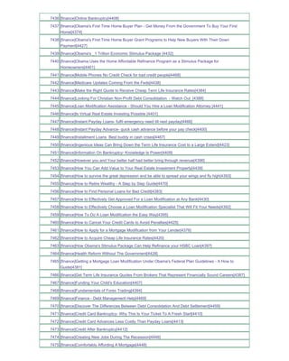 7436 [finance]Online Bankruptcy[4408]
7437 [finance]Obama's First Time Home Buyer Plan - Get Money From the Government To Buy Your First
     Home[4374]
7438 [finance]Obama's First Time Home Buyer Grant Programs to Help New Buyers With Their Down
     Payment[4427]
7439 [finance]Obama's _1 Trillion Economic Stimulus Package [4432]
7440 [finance]Obama Uses the Home Affordable Refinance Program as a Stimulus Package for
     Homeowners[4461]
7441 [finance]Mobile Phones No Credit Check for bad credit people[4468]
7442 [finance]Medicare Updates Coming From the Feds[4438]
7443 [finance]Make the Right Quote to Receive Cheap Term Life Insurance Rates[4384]
7444 [finance]Looking For Christian Non-Profit Debt Consolidation - Watch Out_[4388]
7445 [finance]Loan Modification Assistance - Should You Hire a Loan Modification Attorney [4441]
7446 [finance]Is Virtual Real Estate Investing Possible [4401]
7447 [finance]Instant Payday Loans- fulfil emergency need till next payday[4466]
7448 [finance]Instant Payday Advance- quick cash advance before your pay check[4400]
7449 [finance]Installment Loans Best buddy in cash crises[4467]
7450 [finance]Ingenious Ideas Can Bring Down the Term Life Insurance Cost to a Large Extend[4423]
7451 [finance]Information On Bankruptcy- Knowledge Is Power[4409]
7452 [finance]However you and Your better half had better bring through revenue[4396]
7453 [finance]How You Can Add Value to Your Real Estate Investment Property[4439]
7454 [finance]How to survive the great depression and be able to spread your wings and fly high[4393]
7455 [finance]How to Retire Wealthy - A Step by Step Guide[4470]
7456 [finance]How to Find Personal Loans for Bad Credit[4383]
7457 [finance]How to Effectively Get Approved For a Loan Modification at Any Bank[4430]
7458 [finance]How to Effectively Choose a Loan Modification Specialist That Will Fit Your Needs[4392]
7459 [finance]How To Do A Loan Modification the Easy Way[4395]
7460 [finance]How to Cancel Your Credit Cards to Avoid Penalties[4425]
7461 [finance]How to Apply for a Mortgage Modification from Your Lender[4376]
7462 [finance]How to Acquire Cheap Life Insurance Rates[4420]
7463 [finance]How Obama's Stimulus Package Can Help Refinance your HSBC Loan[4397]
7464 [finance]Health Reform Without The Government[4428]
7465 [finance]Getting a Mortgage Loan Modification Under Obama's Federal Plan Guidelines - A How to
     Guide[4381]
7466 [finance]Get Term Life Insurance Quotes From Brokers That Represent Financially Sound Careers[4387]
7467 [finance]Funding Your Child's Education[4407]
7468 [finance]Fundamentals of Forex Trading[4394]
7469 [finance]Finance - Debt Management Help[4469]
7470 [finance]Discover The Differences Between Debt Consolidation And Debt Settlement[4459]
7471 [finance]Credit Card Bankruptcy- Why This Is Your Ticket To A Fresh Start[4410]
7472 [finance]Credit Card Advances Less Costly Than Payday Loans[4413]
7473 [finance]Credit After Bankruptcy[4412]
7474 [finance]Creating New Jobs During The Recession[4446]
7475 [finance]Comfortably Affording A Mortgage[4448]
 