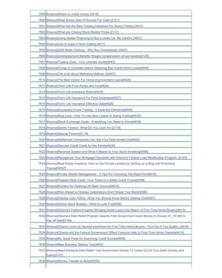 7599 [finance]Where to invest money [4618]
7600 [finance]What Drives Sale Of Annuity For Cash [2121]
7601 [finance]What Are the Best Trading Indicators For Swing Trading [4631]
7602 [finance]What are Closing Stock Market Prices [2111]
7603 [finance]Using Dealer Financing to Buy a Used Car Be Careful_[4607]
7604 [finance]Use of stops in forex trading [4611]
7605 [finance]USA Made Clothing - Why Buy Domestically [4642]
7606 [finance]Unemployment Benefits Wages compensation all are taxable[2120]
7607 [finance]Trading Zone - Your Ultimate Guide[4640]
7608 [finance]Things to Consider before Obtaining Bad Credit Home Loans[4594]
7609 [finance]The truth about Marketing Mafioso 2[4647]
7610 [finance]The Best Option For Home Improvement Loans[4628]
7611 [finance]Term Life Price Points and You[4620]
7612 [finance]Term Life Insurance Riders[4625]
7613 [finance]Term Life Insurance For Final Expenses[4627]
7614 [finance]Term Life Insurance Effective Date[4626]
7615 [finance]Successful Forex Trading - 4 Essential Elements[4646]
7616 [finance]Stop Loss - How To Use Stop Losses In Swing Trading[4632]
7617 [finance]Stock Exchange Guide - Everything You Need to Know[4639]
7618 [finance]Sports Finance What Do You Look For [2118]
7619 [finance]Special Finance[2119]
7620 [finance]Settlement Companies Can Get Your Debt Sorted Out[4652]
7621 [finance]Secured Credit Cards for the Family[4630]
7622 [finance]Revenue Season and What it Means to Your Stock Investing[4596]
7623 [finance]Reorganize Your Mortgage Payments with Obama's Federal Loan Modification Program_[2103]
7624 [finance]Real Estate Investing How to Get Private Lenders by Setting up a Blog and Promoting
     Yourself[4597]
7625 [finance]Private Wealth Management - 5 Tips For Choosing The Right Firm[4616]
7626 [finance]Prepaid Debit Cards Your Ticket to a Better Credit Future[4598]
7627 [finance]Pointers for Opening UK Bank Account[4633]
7628 [finance]Plan Ahead so Holiday Celebrations Don't Break Your Bank[4586]
7629 [finance]Payday Loan Tidbits What You Should Know Before Getting One[4591]
7630 [finance]Online Stock Brokers - What to Look For[4638]
7631 [finance]Obama's Federal Program Bringing Home Loans into Reach of First Time Home Buyers[4613]
7632 [finance]Obama's Debt Relief Program Awards Free Government Grant Money In Excess of _10 000 to
     Pay off Debt[2104]
7633 [finance]Obama Lines Up Several Incentives for First Time Home Buyers - Find Out if You Qualify_[4615]
7634 [finance]Obama and the Federal Government Offers Financial Help to First Time Home Owners[4614]
7635 [finance]No Quick Fixes for Improving Credit Scores[4609]
7636 [finance]New Business Startup Tips[4644]
7637 [finance]Need Personal Debt Relief Use Government Grants To Come Out Of Your Debt Quickly And
     Easily[2107]
7638 [finance]Money Transfer to Brazil[4592]
 