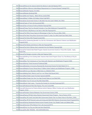7801 [finance]What are the reasons behind the failures in web site flipping [1947]
7802 [finance]What a Minimum Initial Margin Requirement is in Financial Spread Trading[1972]
7803 [finance]Website Flipping 101[1952]
7804 [finance]Website Building[1958]
7805 [finance]Web site Flipping Makes Money easily[1956]
7806 [finance]Ways To Make 100 Dollars Online Fast[1967]
7807 [finance]Use Government Grants To Be Debt Free And Lead A Better Life [1903]
7808 [finance]Types of Term Life Insurance[1994]
7809 [finance]Tips to Produce Profit by Website Flipping[1955]
7810 [finance]Things That You Shouldn't Include in Your Debt Settlement Proposal[1975]
7811 [finance]There is Big Money to be Had in Web Site Flipping[1951]
7812 [finance]The White House Opens its Moneybags to Help You Pay your Bills [1904]
7813 [finance]The Real Thing About Government Grants To Help You With Credit Card Debt [1924]
7814 [finance]The Perks With Prepaid Cards[1935]
7815 [finance]The Outstanding Benefits You Get As a Homeowner with Obama's Federal Loan Modification
     Program[1933]
7816 [finance]The Nickels and Dimes to Web site Flipping[1963]
7817 [finance]The Kind of Money that is expected from the Website Flipping[1968]
7818 [finance]The Federal Debt Relief Program Awards Government Grants to Those Who Qualify - Apply
     Now[1978]
7819 [finance]The Dangers involved in Web site Flipping [1948]
7820 [finance]Suffering From Existing Debt Obama's New Grant Program Gives You Free Money to Pay for
     It[1918]
7821 [finance]Stop The Foreclosure on Your Home with Obama's Loan Modification Program [1926]
7822 [finance]Solving Travel Insurance Problems[1999]
7823 [finance]Slowdown In Economy Reversed By Government Grants For Debt Relief [1911]
7824 [finance]Skeptics Proven Wrong About 75 Billion Dollar Federal Loan Modification Program_[1906]
7825 [finance]Shrink your Mountain of Bills Down to a Molehill [1932]
7826 [finance]Selling Gold What to Look For in an Online Gold Buyer[1922]
7827 [finance]Real Estate Lease Purchase Agreement[2000]
7828 [finance]Real Estate Can Give You High Growth Rates at Low Risk[1944]
7829 [finance]Quit Your 9-5 Job and Flip Web Sites[1950]
7830 [finance]Quick Cash Loans - Trounces the Anxiety for Uninvited Expenses[1937]
7831 [finance]Professional Web Site Flipping Pros and Cons[1966]
7832 [finance]Professional but Positive Motives behind Helping 5 Million Families with Loan Modification
     Program_[1912]
7833 [finance]President Obama Releases Free Government Grants [1938]
7834 [finance]Paying Off Debt Using Obama's Government Grant Program - Fact or Rumor [1973]
7835 [finance]Pay Off Credit Card Debt With Government Grants That You Never Have to Pay Back_[1925]
7836 [finance]Pay Off All Personal Loans and Unsecured Debt With Obama's Government Grant Program[1941]
7837 [finance]Owning Residential Rental Income Property Grows Your Wealth Faster and Better[1909]
7838 [finance]Overview Of No Medical Term Life Insurance[1977]
7839 [finance]Once You Flip your Web site Now What[1953]
7840 [finance]ON LINE TRADING AN OVERVIEW[1934]
 