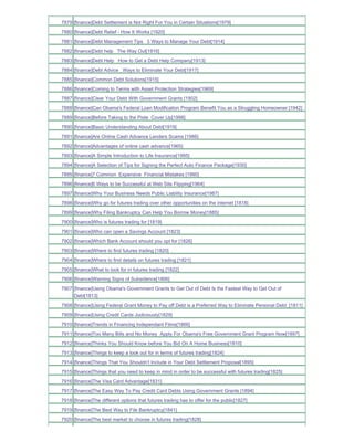 7879 [finance]Debt Settlement is Not Right For You in Certain Situations[1979]
7880 [finance]Debt Relief - How It Works [1920]
7881 [finance]Debt Management Tips 3 Ways to Manage Your Debt[1914]
7882 [finance]Debt help The Way Out[1916]
7883 [finance]Debt Help How to Get a Debt Help Company[1913]
7884 [finance]Debt Advice Ways to Eliminate Your Debt[1917]
7885 [finance]Common Debt Solutions[1915]
7886 [finance]Coming to Terms with Asset Protection Strategies[1969]
7887 [finance]Clear Your Debt With Government Grants [1902]
7888 [finance]Can Obama's Federal Loan Modification Program Benefit You as a Struggling Homeowner [1942]
7889 [finance]Before Taking to the Piste Cover Up[1998]
7890 [finance]Basic Understanding About Debt[1919]
7891 [finance]Are Online Cash Advance Lenders Scams [1986]
7892 [finance]Advantages of online cash advance[1965]
7893 [finance]A Simple Introduction to Life Insurance[1995]
7894 [finance]A Selection of Tips for Signing the Perfect Auto Finance Package[1930]
7895 [finance]7 Common Expensive Financial Mistakes [1990]
7896 [finance]6 Ways to be Successful at Web Site Flipping[1964]
7897 [finance]Why Your Business Needs Public Liability Insurance[1987]
7898 [finance]Why go for futures trading over other opportunities on the internet [1818]
7899 [finance]Why Filing Bankruptcy Can Help You Borrow Money[1885]
7900 [finance]Who is futures trading for [1819]
7901 [finance]Who can open a Savings Account [1823]
7902 [finance]Which Bank Account should you opt for [1826]
7903 [finance]Where to find futures trading [1820]
7904 [finance]Where to find details on futures trading [1821]
7905 [finance]What to look for in futures trading [1822]
7906 [finance]Warning Signs of Subsidence[1806]
7907 [finance]Using Obama's Government Grants to Get Out of Debt Is the Fastest Way to Get Out of
     Debt[1813]
7908 [finance]Using Federal Grant Money to Pay off Debt is a Preferred Way to Eliminate Personal Debt_[1811]
7909 [finance]Using Credit Cards Judiciously[1829]
7910 [finance]Trends in Financing Independant Films[1866]
7911 [finance]Too Many Bills and No Money Apply For Obama's Free Government Grant Program Now[1897]
7912 [finance]Thinks You Should Know before You Bid On A Home Business[1810]
7913 [finance]Things to keep a look out for in terms of futures trading[1824]
7914 [finance]Things That You Shouldn't Include in Your Debt Settlement Proposal[1895]
7915 [finance]Things that you need to keep in mind in order to be successful with futures trading[1825]
7916 [finance]The Visa Card Advantage[1831]
7917 [finance]The Easy Way To Pay Credit Card Debts Using Government Grants [1894]
7918 [finance]The different options that futures trading has to offer for the public[1827]
7919 [finance]The Best Way to File Bankruptcy[1841]
7920 [finance]The best market to choose in futures trading[1828]
 